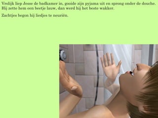 Vrolijk liep Jesse de badkamer in, gooide zijn pyjama uit en sprong onder de douche. Hij zette hem een beetje lauw, dan werd hij het beste wakker. Zachtjes begon hij liedjes te neuriën.  