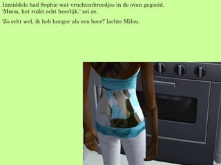 Inmiddels had Sophie wat vruchtenbroodjes in de oven gegooid. ‘Mmm, het ruikt echt heerlijk.’ zei ze. ‘ Zo echt wel, ik heb honger als een beer!’ lachte Milou. 