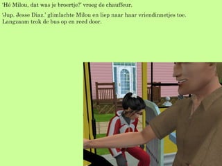 ‘ Hé Milou, dat was je broertje?’ vroeg de chauffeur. ‘ Jup. Jesse Diaz.’ glimlachte Milou en liep naar haar vriendinnetjes toe. Langzaam trok de bus op en reed door. 