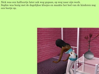 Nick was een halfuurtje later ook weg gegaan, op weg naar zijn werk. Sophie was bezig met de dagelijkse klusjes en maakte het bed van de kinderen nog een beetje op. 