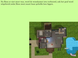 Nu Roos er niet meer was, werd de woonkamer iets verbouwd, ook het graf werd uitgebreid zodat Roos mooi naast haar geliefde kon liggen. 