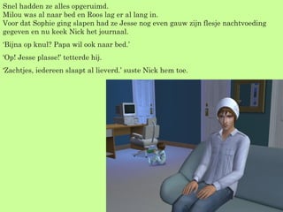 Snel hadden ze alles opgeruimd. Milou was al naar bed en Roos lag er al lang in. Voor dat Sophie ging slapen had ze Jesse nog even gauw zijn flesje nachtvoeding gegeven en nu keek Nick het journaal. ‘ Bijna op knul? Papa wil ook naar bed.’ ‘ Op! Jesse plasse!’ tetterde hij. ‘ Zachtjes, iedereen slaapt al lieverd.’ suste Nick hem toe. 