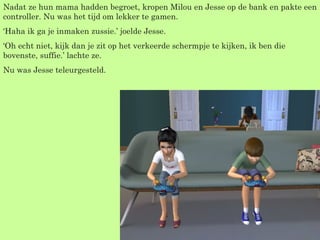 Nadat ze hun mama hadden begroet, kropen Milou en Jesse op de bank en pakte een controller. Nu was het tijd om lekker te gamen. ‘ Haha ik ga je inmaken zussie.’ joelde Jesse. ‘ Oh echt niet, kijk dan je zit op het verkeerde schermpje te kijken, ik ben die bovenste, suffie.’ lachte ze. Nu was Jesse teleurgesteld. 
