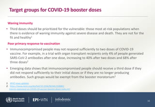 • Immunocompromised people may not respond sufficiently to two doses of COVID-19
vaccine. For example, in a trial with organ transplant recipients only 4% of people generated
SARS-CoV-2 antibodies after one dose, increasing to 40% after two doses and 68% after
three doses2
• Emerging data shows that immunocompromised people should receive a third dose if they
did not respond sufficiently to their initial doses or if they are no longer producing
antibodies. Such groups would be exempt from the booster moratorium2
16
Target groups for COVID-19 booster doses
1. WHO news updates
2. https://www.nejm.org/doi/full/10.1056/NEJMc2108861
Poor primary response to vaccination
• Third doses should be prioritized for the vulnerable: those most at-risk populations when
there is evidence of waning immunity against severe disease and death. They are not for the
fit and healthy1
Waning immunity
Interim statement on COVID-19 vaccine booster doses (who.int)
 