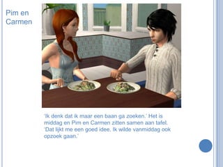 Pim en Carmen‘Ik denk dat ik maar een baan ga zoeken.’ Het is middag en Pim en Carmen zitten samen aan tafel. ‘Dat lijkt me een goed idee. Ik wilde vanmiddag ook opzoek gaan.’