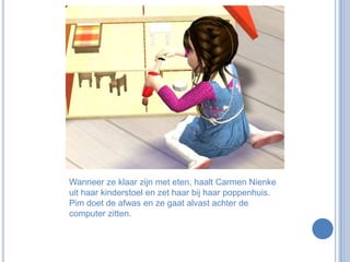 Wanneer ze klaar zijn met eten, haalt Carmen Nienke uit haar kinderstoel en zet haar bij haar poppenhuis. Pim doet de afwas en ze gaat alvast achter de computer zitten.