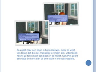 Ze zoekt naar een baan in het onderwijs, maar ze weet van Daan dat die niet makkelijk te vinden zijn. Uiteindelijk neemt ze toch maar een baan in de kunst. Ook Pim zoekt een tijdje en komt dan bij een baan in de oceanografie. 