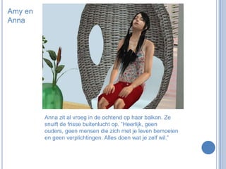 Amy en AnnaAnna zit al vroeg in de ochtend op haar balkon. Ze snuift de frisse buitenlucht op. “Heerlijk, geen ouders, geen mensen die zich met je leven bemoeien en geen verplichtingen. Alles doen wat je zelf wil.”