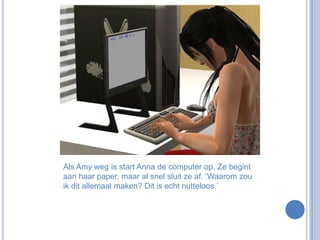 Als Amy weg is start Anna de computer op. Ze begint aan haar paper, maar al snel sluit ze af. ‘Waarom zou ik dit allemaal maken? Dit is echt nutteloos.’