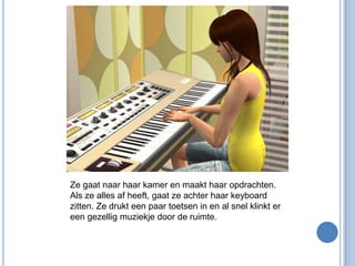 Ze gaat naar haar kamer en maakt haar opdrachten. Als ze alles af heeft, gaat ze achter haar keyboard zitten. Ze drukt een paar toetsen in en al snel klinkt er een gezellig muziekje door de ruimte.