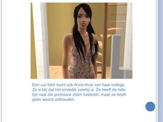 Een uur later komt ook Anna thuis van haar college. Ze is blij dat het eindelijk voorbij is. Ze heeft de hele tijd naar die professor zitten luisteren, maar ze heeft geen woord onthouden.