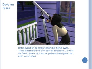 Dave en TessaHet is avond en de maan verlicht het hemel zwak. Tessa staat buiten en tuurt door de telescoop. Ze weet dat Dave binnen zit, maar ze probeert haar gedachten even te verzetten.