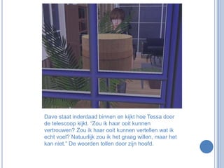 Dave staat inderdaad binnen en kijkt hoe Tessa door de telescoop kijkt. “Zou ik haar ooit kunnen vertrouwen? Zou ik haar ooit kunnen vertellen wat ik echt voel? Natuurlijk zou ik het graag willen, maar het kan niet.” De woorden tollen door zijn hoofd.