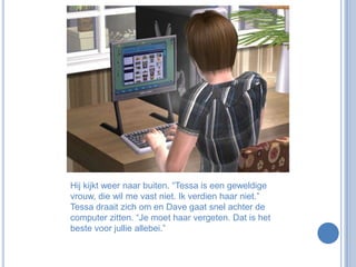 Hij kijkt weer naar buiten. “Tessa is een geweldige vrouw, die wil me vast niet. Ik verdien haar niet.” Tessa draait zich om en Dave gaat snel achter de computer zitten. “Je moet haar vergeten. Dat is het beste voor jullie allebei.”