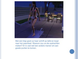 Met een klap gooit ze haar schrift op tafel en loopt naar het zwembad. Waarom zou ze die opdrachten maken? Er is vast wel een andere manier om aan goede punten te komen.