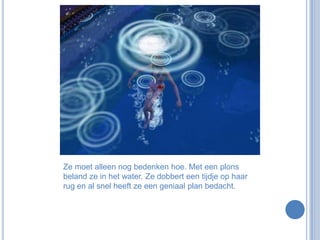 Ze moet alleen nog bedenken hoe. Met een plons beland ze in het water. Ze dobbert een tijdje op haar rug en al snel heeft ze een geniaal plan bedacht.