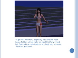 ‘Ik ga vast naar bed.’ Zegt Amy en Anna ziet haar kans. Ze klimt uit het water en wacht tot Amy in bed ligt. Dan pakt ze haar telefoon en draait een nummer. ‘Hoi Bas, met Anna.’