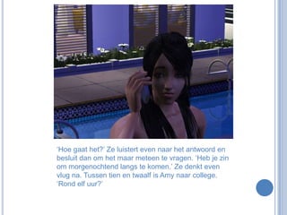 ‘Hoe gaat het?’ Ze luistert even naar het antwoord en besluit dan om het maar meteen te vragen. ‘Heb je zin om morgenochtend langs te komen.’ Ze denkt even vlug na. Tussen tien en twaalf is Amy naar college. ‘Rond elf uur?’