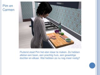 Pim en CarmenFluitend staat Pim het eten klaar te maken. Ze hebben allebei een baan, een prachtig huis, een geweldige dochter en elkaar. Wat hebben ze nu nog meer nodig?