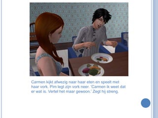 Carmen kijkt afwezig naar haar eten en speelt met haar vork. Pim legt zijn vork neer. ‘Carmen ik weet dat er wat is. Vertel het maar gewoon.’ Zegt hij streng.