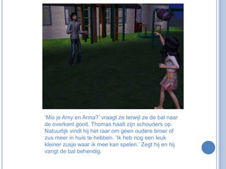 ‘Mis je Amy en Anna?’ vraagt ze terwijl ze de bal naar de overkant gooit. Thomas haalt zijn schouders op. Natuurlijk vindt hij het raar om geen oudere broer of zus meer in huis te hebben. ‘Ik heb nog een leuk kleiner zusje waar ik mee kan spelen.’ Zegt hij en hij vangt de bal behendig.