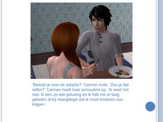 ‘Bedoel je over de adoptie?’ Carmen knikt. ‘Zou je dat willen?’ Carmen haalt haar schouders op. ‘Ik weet het niet. Ik ben zo ook gelukkig en ik heb me er lang geleden al bij neergelegd dat ik nooit kinderen zou krijgen.’