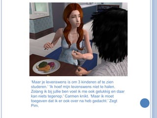 ‘Maar je levenswens is om 3 kinderen af te zien studeren.’ ‘Ik hoef mijn levenswens niet te halen. Zolang ik bij jullie ben voel ik me ook gelukkig en daar kan niets tegenop.’ Carmen knikt. ‘Maar ik moet toegeven dat ik er ook over na heb gedacht.’ Zegt Pim.