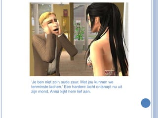 ‘Je ben niet zo’n oude zeur. Met jou kunnen we tenminste lachen.’ Een hardere lacht ontsnapt nu uit zijn mond. Anna kijkt hem lief aan.