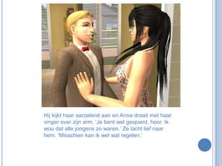 Hij kijkt haar aarzelend aan en Anna draait met haar vinger over zijn arm. ‘Je bent wel gespierd, hoor. Ik wou dat alle jongens zo waren.’ Ze lacht lief naar hem. ‘Misschien kan ik wel wat regelen.’