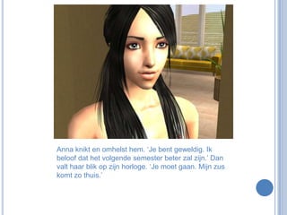 Anna knikt en omhelst hem. ‘Je bent geweldig. Ik beloof dat het volgende semester beter zal zijn.’ Dan valt haar blik op zijn horloge. ‘Je moet gaan. Mijn zus komt zo thuis.’