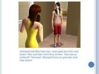 Verbaasd kijkt Bas haar aan, maar gaat dan toch naar buiten. Niet veel later komt Amy binnen. ‘Hoe was je ochtend?’ ‘Normaal.’ Mompelt Anna en gaat dan snel naar boven.