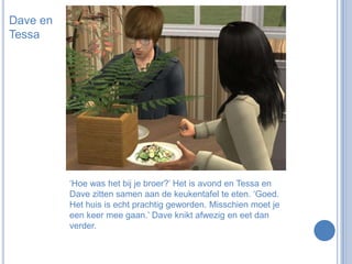 Dave en Tessa‘Hoe was het bij je broer?’ Het is avond en Tessa en Dave zitten samen aan de keukentafel te eten. ‘Goed. Het huis is echt prachtig geworden. Misschien moet je een keer mee gaan.’ Dave knikt afwezig en eet dan verder.