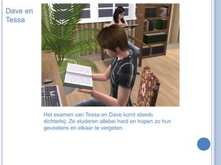 Dave en TessaHet examen van Tessa en Dave komt steeds dichterbij. Ze studeren allebei hard en hopen zo hun gevoelens en elkaar te vergeten.