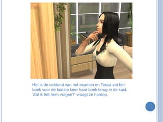 Het is de ochtend van het examen en Tessa zet het boek voor de laatste keer haar boek terug in de kast. ‘Zal ik het hem vragen?’ vraagt ze hardop.