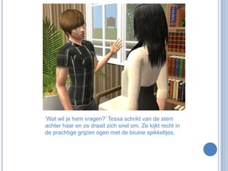 ‘Wat wil je hem vragen?’ Tessa schrikt van de stem achter haar en ze draait zich snel om. Ze kijkt recht in de prachtige grijzen ogen met de bruine spikkeltjes.