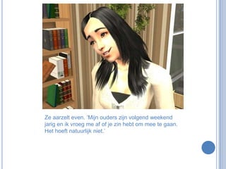 Ze aarzelt even. ‘Mijn ouders zijn volgend weekend jarig en ik vroeg me af of je zin hebt om mee te gaan. Het hoeft natuurlijk niet.’