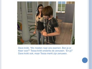 Dave knikt. ‘We moeten naar ons examen. Ben je er klaar voor?’ Tessa knikt ondanks de zenuwen. ‘En jij?’ Dave knikt ook, maar Tessa merkt zijn zenuwen.