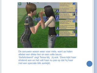 De zenuwen waren weer voor niets, want ze halen allebei een dikke tien en een volle beurs. ‘Gefeliciteerd!’ zegt Tessa blij. ‘Jij ook.’ Dave kijkt haar stralend aan en het valt haar nu pas op dat hij haar met een speciale blik aankijkt.