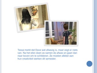 Tessa merkt dat Dave wat afwezig is, maar zegt er niets van. Na het eten doen ze samen de afwas en gaan dan naar boven om te schilderen. Ze moeten allebei aan hun creativiteit werken dit semester.