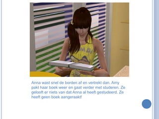 Anna wast snel de borden af en vertrekt dan. Amy pakt haar boek weer en gaat verder met studeren. Ze gelooft er niets van dat Anna al heeft gestudeerd. Ze heeft geen boek aangeraakt!