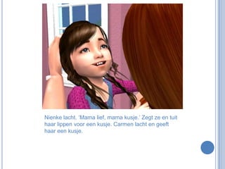 Nienke lacht. ‘Mama lief, mama kusje.’ Zegt ze en tuit haar lippen voor een kusje. Carmen lacht en geeft haar een kusje. 