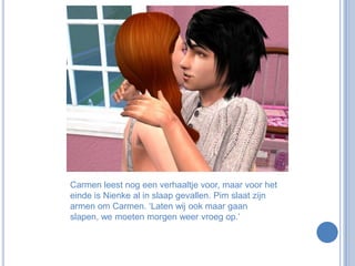 Carmen leest nog een verhaaltje voor, maar voor het einde is Nienke al in slaap gevallen. Pim slaat zijn armen om Carmen. ‘Laten wij ook maar gaan slapen, we moeten morgen weer vroeg op.’