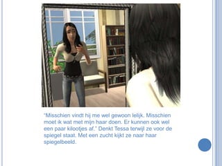 “Misschien vindt hij me wel gewoon lelijk. Misschien moet ik wat met mijn haar doen. Er kunnen ook wel een paar kilootjes af.” Denkt Tessa terwijl ze voor de spiegel staat. Met een zucht kijkt ze naar haar spiegelbeeld. 