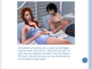Ze trekken hun pyjama aan en gaan op bed liggen. Carmen staart voor zich uit. ‘Waar denk je aan?’ ‘Ik denk aan ons gesprek van laatst. Over die adoptie.’ Pim knikt. ‘Zou het niet leuk zijn voor Nienke als ze een broertje of zusje krijgt?’