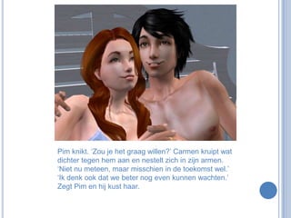 Pim knikt. ‘Zou je het graag willen?’ Carmen kruipt wat dichter tegen hem aan en nestelt zich in zijn armen. ‘Niet nu meteen, maar misschien in de toekomst wel.’ ‘Ik denk ook dat we beter nog even kunnen wachten.’ Zegt Pim en hij kust haar.