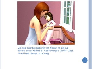 Ze loopt naar het kamertje van Nienke en ziet dat Nienke ook al wakker is. ‘Goedemorgen Nienke.’ Zegt ze en haalt Nienke uit de wieg.