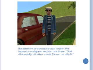 Beneden komt de auto net de straat in rijden. Pim bedankt zijn collega en loopt dan naar binnen. “Snel dit apenpakje uittrekken voordat Carmen me uitlacht.”