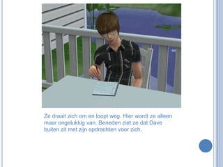 Ze draait zich om en loopt weg. Hier wordt ze alleen maar ongelukkig van. Beneden ziet ze dat Dave buiten zit met zijn opdrachten voor zich.