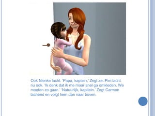 Ook Nienke lacht. ‘Papa, kaptein.’ Zegt ze. Pim lacht nu ook. ‘Ik denk dat ik me maar snel ga omkleden. We moeten zo gaan.’ ‘Natuurlijk, kapitein.’ Zegt Carmen lachend en volgt hem dan naar boven.