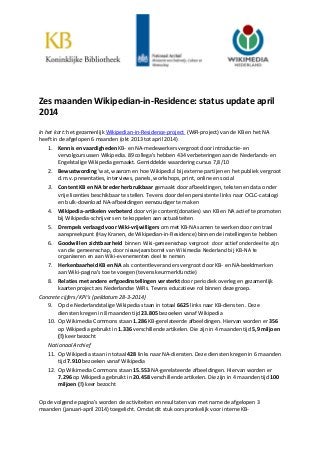 Zes maanden Wikipedian-in-Residence: status update april
2014
In het kort: het gezamenlijk Wikipedian-in-Residence-project (WiR-project) van de KB en het NA
heeft in de afgelopen 6 maanden (okt 2013 tot april 2014)
1. Kennis en vaardigheden KB- en NA-medewerkers vergroot door introductie- en
vervolgcursussen Wikipedia. 89 collega’s hebben 434 verbeteringen aan de Nederlands- en
Engelstalige Wikipedia gemaakt. Gemiddelde waardering cursus 7,8/10
2. Bewustwording ‘wat, waarom en hoe Wikipedia’ bij externe partijen en het publiek vergroot
d.m.v. presentaties, interviews, panels, workshops, print, online en social
3. Content KB en NA breder herbruikbaar gemaakt door afbeeldingen, teksten en data onder
vrije licenties beschikbaar te stellen. Tevens door delen persistente links naar OCLC-catalogi
en bulk-download NA-afbeeldingen eenvoudiger te maken
4. Wikipedia-artikelen verbeterd door vrije content(donaties) van KB en NA actief te promoten
bij Wikipedia-schrijvers en te koppelen aan actualiteiten
5. Drempels verlaagd voor Wiki-vrijwilligers om met KB-NA samen te werken door centraal
aanspreekpunt (Hay Kranen, de Wikipedian-in-Residence) binnen de instellingen te hebben
6. Goodwill en zichtbaarheid binnen Wiki-gemeenschap vergroot door actief onderdeel te zijn
van die gemeenschap, door nieuwjaarsborrel van Wikimedia Nederland bij KB-NA te
organiseren en aan Wiki-evenementen deel te nemen
7. Herkenbaarheid KB en NA als contentleveranciers vergroot door KB- en NA-beeldmerken
aan Wiki-pagina’s toe te voegen (tevens keurmerkfunctie)
8. Relaties met andere erfgoedinstellingen versterkt door periodiek overleg en gezamenlijk
kaartenproject zes Nederlandse WiRs. Tevens educatieve rol binnen deze groep.
Concrete cijfers/ KPI’s (peildatum 28-3-2014)
9. Op de Nederlandstalige Wikipedia staan in totaal 6625 links naar KB-diensten . Deze
diensten kregen in 8 maanden tijd 23.805 bezoeken vanaf Wikipedia
10. Op Wikimedia Commons staan 1.286 KB-gerelateerde afbeeldingen. Hiervan worden er 356
op Wikipedia gebruikt in 1.336 verschillende artikelen. Die zijn in 4 maanden tijd 5,9 miljoen
(!) keer bezocht
Nationaal Archief
11. Op Wikipedia staan in totaal 428 links naar NA-diensten. Deze diensten kregen in 6 maanden
tijd 7.910 bezoeken vanaf Wikipedia
12. Op Wikimedia Commons staan 15.553 NA-gerelateerde afbeeldingen. Hiervan worden er
7.296 op Wikipedia gebruikt in 20.458 verschillende artikelen. Die zijn in 4 maanden tijd 100
miljoen (!) keer bezocht
Op de volgende pagina’s worden de activiteiten en resultaten van met name de afgelopen 3
maanden (januari-april 2014) toegelicht. Omdat dit stuk oorspronkelijk voor interne KB-
 